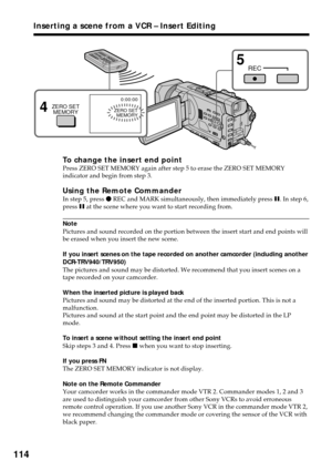 Page 114114
To change the insert end pointPress ZERO SET MEMORY again after step 5 to erase the ZERO SET MEMORY
indicator and begin from step 3.
Using the Remote CommanderIn step 5, press z REC and MARK simultaneously, then immediately press X. In step 6,
press X at the scene where you want to start recording from.
Note
Pictures and sound recorded on the portion between the insert start and end points will
be erased when you insert the new scene.
If you insert scenes on the tape recorded on another camcorder...
