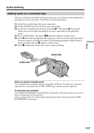 Page 117117
Editing
Adding audio on a recorded tape
Choose a connection described on the previous pages, and connect audio equipment or
microphone to your camcorder. Then follow the procedure below.
(1)Insert the recorded tape into your camcorder.
(2)Set the POWER switch to VCR on your camcorder.
(3)Locate the recording start point by pressing N. Then press X at the point
where you want to start recording to set your camcorder to the playback
pause.
(4)Press AUDIO DUB . The green 
X indicator appears on the...