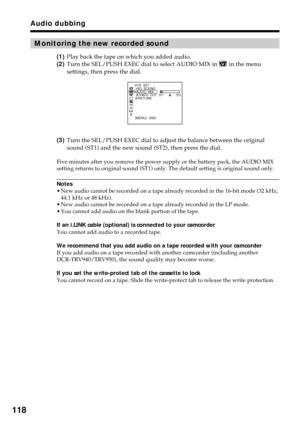 Page 118118
Audio dubbing
Monitoring the new recorded sound
(1)Play back the tape on which you added audio.
(2)Turn the SEL/PUSH EXEC dial to select AUDIO MIX in 
 in the menu
settings, then press the dial.
(3)Turn the SEL/PUSH EXEC dial to adjust the balance between the original
sound (ST1) and the new sound (ST2), then press the dial.
Five minutes after you remove the power supply or the battery pack, the AUDIO MIX
setting returns to original sound (ST1) only. The default setting is original sound only.
Notes...