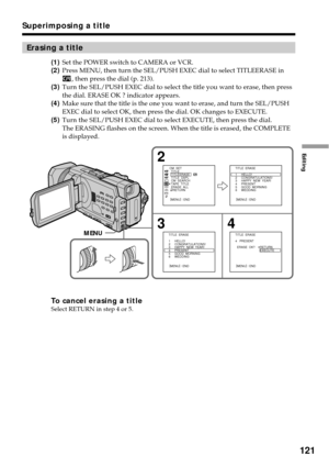 Page 121121
Editing
Erasing a title
(1)Set the POWER switch to CAMERA or VCR.
(2)Press MENU, then turn the SEL/PUSH EXEC dial to select TITLEERASE in
, then press the dial (p. 213).
(3)Turn the SEL/PUSH EXEC dial to select the title you want to erase, then press
the dial. ERASE OK ? indicator appears.
(4)Make sure that the title is the one you want to erase, and turn the SEL/PUSH
EXEC dial to select OK, then press the dial. OK changes to EXECUTE.
(5)Turn the SEL/PUSH EXEC dial to select EXECUTE, then press the...