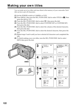 Page 122122
You can make up to two titles and store them in the memory of your camcorder. Each
title can have up to 20 characters.
(1)Set the POWER switch to CAMERA or VCR.
(2)Press MENU, then turn the SEL/PUSH EXEC dial to select TITLE in 
, then
press the dial (p. 213).
(3)Turn the SEL/PUSH EXEC dial to select 
 , then press the dial.
(4)Turn the SEL/PUSH EXEC dial to select CUSTOM1 SET or CUSTOM2 SET,
then press the dial.
(5)Turn the SEL/PUSH EXEC dial to select the column of the desired character,
then press...