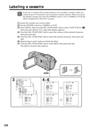 Page 124124
If you use a cassette with cassette memory, you can label a cassette. Labels can
consist of up to 10 characters and is stored in cassette memory. When you insert
the labeled cassette and when the POWER switch is set to CAMERA or VCR, the
label is displayed for about five seconds.
(1)Insert the cassette you want to label.
(2)Set the POWER switch to CAMERA or VCR.
(3)Press MENU, then turn the SEL/PUSH EXEC dial to select TAPE TITLE in 
,
then press the dial (p. 213). Tape title display appears.
(4)Turn...