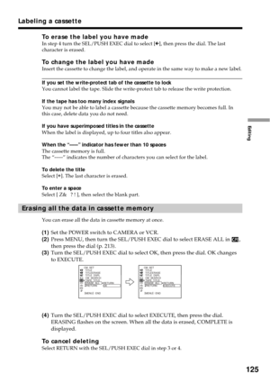 Page 125125
Editing
To erase the label you have madeIn step 4 turn the SEL/PUSH EXEC dial to select [C], then press the dial. The last
character is erased.
To change the label you have madeInsert the cassette to change the label, and operate in the same way to make a new label.
If you set the write-protect tab of the cassette to lock
You cannot label the tape. Slide the write-protect tab to release the write protection.
If the tape has too many index signals
You may not be able to label a cassette because the...