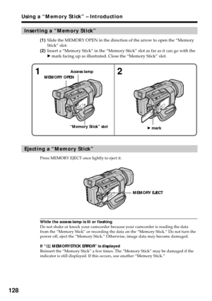 Page 128128
Inserting a “Memory Stick”
(1)Slide the MEMORY OPEN in the direction of the arrow to open the “Memory
Stick” slot.
(2)Insert a “Memory Stick” in the “Memory Stick” slot as far as it can go with the
B mark facing up as illustrated. Close the “Memory Stick” slot.
Ejecting a “Memory Stick”
Press MEMORY EJECT once lightly to eject it.
While the access lamp is lit or flashing
Do not shake or knock your camcorder because your camcorder is reading the data
from the “Memory Stick” or recording the data on...