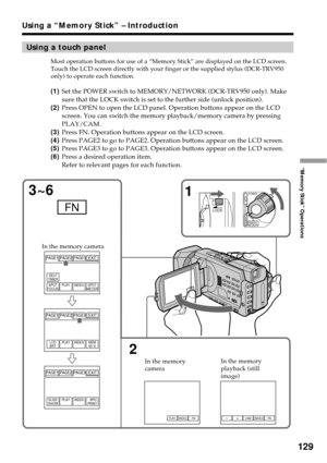 Page 129129
“Memory Stick” Operations
Using a “Memory Stick” – Introduction
Using a touch panel
Most operation buttons for use of a “Memory Stick” are displayed on the LCD screen.
Touch the LCD screen directly with your finger or the supplied stylus (DCR-TRV950
only) to operate each function.
(1)Set the POWER switch to MEMORY/NETWORK (DCR-TRV950 only). Make
sure that the LOCK switch is set to the further side (unlock position).
(2)Press OPEN to open the LCD panel. Operation buttons appear on the LCD
screen. You...