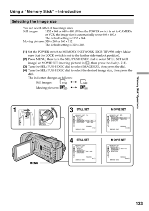 Page 133133
“Memory Stick” Operations
Selecting the image size
You can select either of two image sizes
Still images: 1152 × 864 or 640 × 480. (When the POWER switch is set to CAMERA
or VCR, the image size is automatically set to 640 × 480.)
The default setting is 1152 × 864.
Moving pictures: 320 × 240 or 160 × 112
The default setting is 320 × 240.
(1)Set the POWER switch to MEMORY/NETWORK (DCR-TRV950 only). Make
sure that the LOCK switch is set to the further side (unlock position).
(2)Press MENU, then turn the...