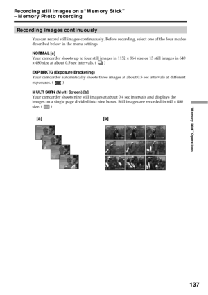 Page 137137
“Memory Stick” Operations
Recording images continuously
You can record still images continuously. Before recording, select one of the four modes
described below in the menu settings.
NORMAL [a]
Your camcorder shoots up to four still images in 1152 × 864 size or 13 still images in 640
× 480 size at about 0.5 sec intervals. ( 
 )
EXP BRKTG (Exposure Bracketing)
Your camcorder automatically shoots three images at about 0.5 sec intervals at different
exposures. ( 
 )
MULTI SCRN (Multi Screen) [b]
Your...