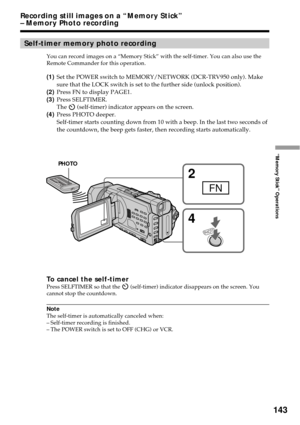 Page 143143
“Memory Stick” Operations
Self-timer memory photo recording
You can record images on a “Memory Stick” with the self-timer. You can also use the
Remote Commander for this operation.
(1)Set the POWER switch to MEMORY/NETWORK (DCR-TRV950 only). Make
sure that the LOCK switch is set to the further side (unlock position).
(2)Press FN to display PAGE1.
(3)Press SELFTIMER.
The 
 (self-timer) indicator appears on the screen.
(4)Press PHOTO deeper.
Self-timer starts counting down from 10 with a beep. In the...