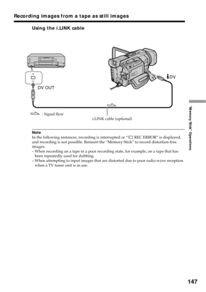Page 147147
“Memory Stick” Operations
Using the i.LINK cable
Note
In the following instances, recording is interrupted or “ REC ERROR” is displayed,
and recording is not possible. Reinsert the “Memory Stick” to record distortion-free
images.
–When recording on a tape in a poor recording state, for example, on a tape that has
been repeatedly used for dubbing.
–When attempting to input images that are distorted due to poor radio wave reception
when a TV tuner unit is in use.
Recording images from a tape as still...