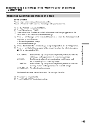 Page 149149
“Memory Stick” Operations
Superimposing a still image in the “Memory Stick” on an image
– MEMORY MIX
Recording superimposed images on a tape
Before operation
•Insert a tape for recording into your camcorder.
•Insert a “Memory Stick” recorded still images into your camcorder.
(1)Set the POWER switch to CAMERA.
(2)Press FN to display PAGE1.
(3)Press MEM MIX. The last recorded or last composed image appears on the
lower part of the screen as a thumbnail image.
(4)Press –/+ on the right lower corner of...