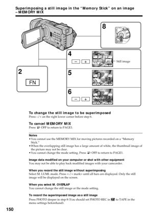 Page 150150
Superimposing a still image in the “Memory Stick” on an image
– MEMORY MIX
To change the still image to be superimposedPress –/+ on the right lower corner before step 6.
To cancel MEMORY MIXPress  OFF to return to PAGE1.
Notes
•You cannot use the MEMORY MIX for moving pictures recorded on a “Memory
Stick.”
•When the overlapping still image has a large amount of white, the thumbnail image of
the picture may not be clear.
•You cannot change the mode setting. Press 
 OFF to return to PAGE1.
Image data...