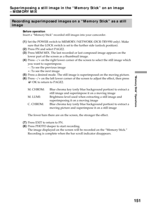 Page 151151
“Memory Stick” Operations
Superimposing a still image in the “Memory Stick” on an image
– MEMORY MIX
Recording superimposed images on a “Memory Stick” as a still
image
Before operation
Insert a “Memory Stick” recorded still images into your camcorder.
(1)Set the POWER switch to MEMORY/NETWORK (DCR-TRV950 only). Make
sure that the LOCK switch is set to the further side (unlock position).
(2)Press FN and select PAGE2.
(3)Press MEM MIX. The last recorded or last composed image appears on the
lower part...