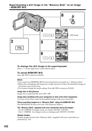 Page 152152
Superimposing a still image in the “Memory Stick” on an image
– MEMORY MIX
To change the still image to be superimposedPress –/+ on the right lower corner before step 6.
To cancel MEMORY MIXPress  OFF to return to PAGE2.
Notes
•You cannot use MEMORY MIX for moving pictures recorded on a “Memory Stick.”
•When the overlapping still image has a large amount of white, the thumbnail image of
the picture may not be clear.
•You cannot change the mode setting. Press 
 OFF to return to PAGE2.
Image size of...