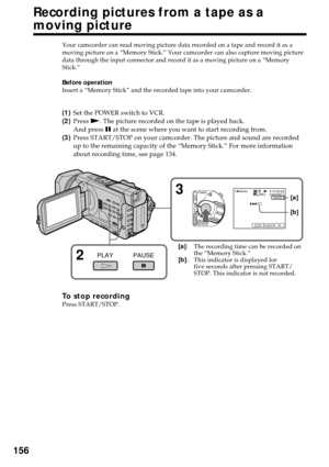 Page 156156
Your camcorder can read moving picture data recorded on a tape and record it as a
moving picture on a “Memory Stick.” Your camcorder can also capture moving picture
data through the input connector and record it as a moving picture on a “Memory
Stick.”
Before operation
Insert a “Memory Stick” and the recorded tape into your camcorder.
(1)Set the POWER switch to VCR.
(2)Press N. The picture recorded on the tape is played back.
And press X at the scene where you want to start recording from.
(3)Press...