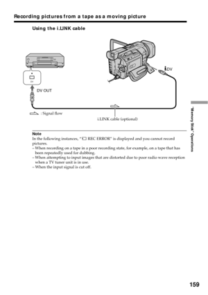Page 159159
“Memory Stick” Operations
Using the i.LINK cable
Note
In the following instances, “ REC ERROR” is displayed and you cannot record
pictures.
–When recording on a tape in a poor recording state, for example, on a tape that has
been repeatedly used for dubbing.
–When attempting to input images that are distorted due to poor radio wave reception
when a TV tuner unit is in use.
– When the input signal is cut off.
DV OUTDV
DV
: Signal flow
i.LINK cable (optional)
Recording pictures from a tape as a moving...