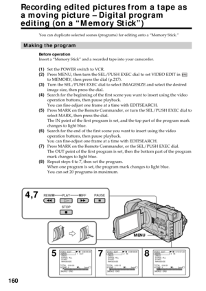 Page 160160
You can duplicate selected scenes (programs) for editing onto a “Memory Stick.”
Making the program
Before operation
Insert a “Memory Stick” and a recorded tape into your camcorder.
(1)Set the POWER switch to VCR.
(2)Press MENU, then turn the SEL/PUSH EXEC dial to set VIDEO EDIT in 
to MEMORY, then press the dial (p.217).
(3)Turn the SEL/PUSH EXEC dial to select IMAGESIZE and select the desired
image size, then press the dial.
(4)Search for the beginning of the first scene you want to insert using the...