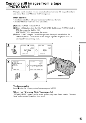 Page 163163
“Memory Stick” Operations
Using the search function, you can automatically capture only still images from tapes
and record them on a “Memory Stick” in sequence.
Before operation
•Insert a recorded tape into your camcorder and rewind the tape.
•Insert a “Memory Stick” into your camcorder.
(1)Set the POWER switch to VCR.
(2)Press MENU, then turn the SEL/PUSH EXEC dial to select PHOTO SAVE in
, then press the dial (p. 212).
PHOTO BUTTON appears on the screen.
(3)Press PHOTO deeper. The still image from...