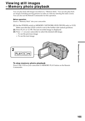 Page 165165
“Memory Stick” Operations
You can play back still images recorded on a “Memory Stick.” You can also play back
six images including moving pictures in order at a time by selecting the index screen.
You can also use the Remote Commander for this operation.
Before operation
Insert a “Memory Stick” into your camcorder.
(1)Set the POWER switch to MEMORY/NETWORK (DCR-TRV950 only) or VCR.
Make sure that the LOCK switch is set to the further side (unlock position).
(2)Press PLAY or 
 PB. The last recorded...