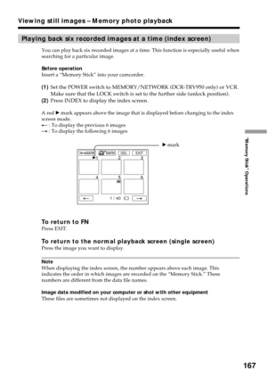 Page 167167
“Memory Stick” Operations
Playing back six recorded images at a time (index screen)
You can play back six recorded images at a time. This function is especially useful when
searching for a particular image.
Before operation
Insert a “Memory Stick” into your camcorder.
(1)Set the POWER switch to MEMORY/NETWORK (DCR-TRV950 only) or VCR.
Make sure that the LOCK switch is set to the further side (unlock position).
(2)Press INDEX to display the index screen.
A red B mark appears above the image that is...