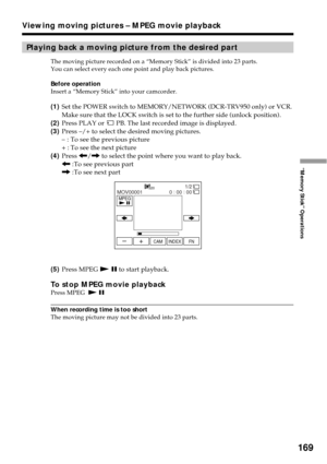 Page 169169
“Memory Stick” Operations
Playing back a moving picture from the desired part
The moving picture recorded on a “Memory Stick” is divided into 23 parts.
You can select every each one point and play back pictures.
Before operation
Insert a “Memory Stick” into your camcorder.
(1)Set the POWER switch to MEMORY/NETWORK (DCR-TRV950 only) or VCR.
Make sure that the LOCK switch is set to the further side (unlock position).
(2)Press PLAY or 
 PB. The last recorded image is displayed.
(3)Press –/+ to select...