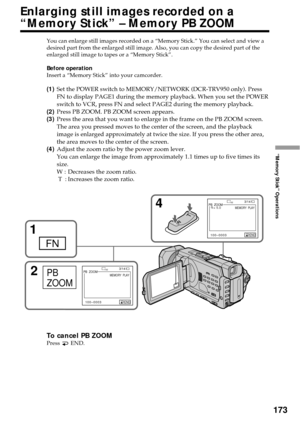 Page 173173
“Memory Stick” Operations
You can enlarge still images recorded on a “Memory Stick.” You can select and view a
desired part from the enlarged still image. Also, you can copy the desired part of the
enlarged still image to tapes or a “Memory Stick”.
Before operation
Insert a “Memory Stick” into your camcorder.
(1)Set the POWER switch to MEMORY/NETWORK (DCR-TRV950 only). Press
FN to display PAGE1 during the memory playback. When you set the POWER
switch to VCR, press FN and select PAGE2 during the...