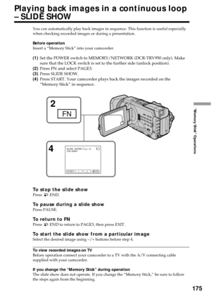 Page 175175
“Memory Stick” Operations
You can automatically play back images in sequence. This function is useful especially
when checking recorded images or during a presentation.
Before operation
Insert a “Memory Stick” into your camcorder.
(1)Set the POWER switch to MEMORY/NETWORK (DCR-TRV950 only). Make
sure that the LOCK switch is set to the further side (unlock position).
(2)Press FN and select PAGE3.
(3)Press SLIDE SHOW.
(4)Press START. Your camcorder plays back the images recorded on the
“Memory Stick”...