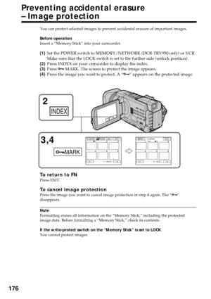 Page 176176
You can protect selected images to prevent accidental erasure of important images.
Before operation
Insert a “Memory Stick” into your camcorder.
(1)Set the POWER switch to MEMORY/NETWORK (DCR-TRV950 only) or VCR.
Make sure that the LOCK switch is set to the further side (unlock position).
(2)Press INDEX on your camcorder to display the index.
(3)Press - MARK. The screen to protect the image appears.
(4)Press the image you want to protect. A “-” appears on the protected image.
To return to FNPress...