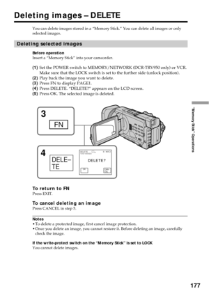 Page 177177
“Memory Stick” Operations
You can delete images stored in a “Memory Stick.” You can delete all images or only
selected images.
Deleting selected images
Before operation
Insert a “Memory Stick” into your camcorder.
(1)Set the POWER switch to MEMORY/NETWORK (DCR-TRV950 only) or VCR.
Make sure that the LOCK switch is set to the further side (unlock position).
(2)Play back the image you want to delete.
(3)Press FN to display PAGE1.
(4)Press DELETE. “DELETE?” appears on the LCD screen.
(5)Press OK. The...