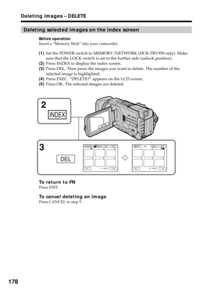 Page 178178
Deleting selected images on the index screen
Before operation
Insert a “Memory Stick” into your camcorder.
(1)Set the POWER switch to MEMORY/NETWORK (DCR-TRV950 only). Make
sure that the LOCK switch is set to the further side (unlock position).
(2)Press INDEX to display the index screen.
(3)Press DEL. Then press the images you want to delete. The number of the
selected image is highlighted.
(4)Press EXEC. “DELETE?” appears on the LCD screen.
(5)Press OK. The selected images are deleted.
To return to...