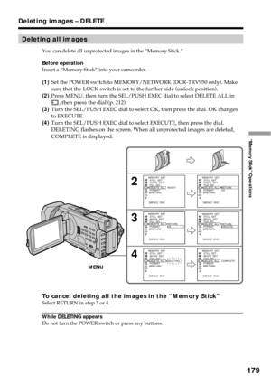 Page 179179
“Memory Stick” Operations
Deleting all images
You can delete all unprotected images in the “Memory Stick.”
Before operation
Insert a “Memory Stick” into your camcorder.
(1)Set the POWER switch to MEMORY/NETWORK (DCR-TRV950 only). Make
sure that the LOCK switch is set to the further side (unlock position).
(2)Press MENU, then turn the SEL/PUSH EXEC dial to select DELETE ALL in
, then press the dial (p. 212).
(3)Turn the SEL/PUSH EXEC dial to select OK, then press the dial. OK changes
to EXECUTE....