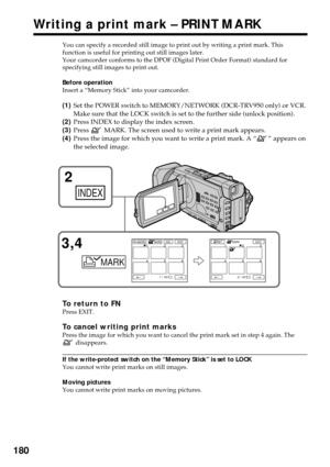 Page 180180
You can specify a recorded still image to print out by writing a print mark. This
function is useful for printing out still images later.
Your camcorder conforms to the DPOF (Digital Print Order Format) standard for
specifying still images to print out.
Before operation
Insert a “Memory Stick” into your camcorder.
(1)Set the POWER switch to MEMORY/NETWORK (DCR-TRV950 only) or VCR.
Make sure that the LOCK switch is set to the further side (unlock position).
(2)Press INDEX to display the index screen....