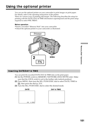 Page 181181
“Memory Stick” Operations
You can use the optional printer on your camcorder to print images on print paper.
For details, refer to the operating instructions of the printer.
There are various ways of printing still images. The following describes the setup for
printing with the DATE/DAY & TIME information superimposed and the print setup
required to select 9PIC PRINT.
Before operation
•Insert a recorded “Memory Stick” into your camcorder.
•Attach the optional printer to your camcorder as...