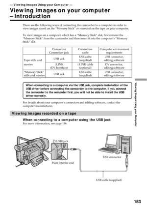 Page 183183
Viewing Images Using your Computer
There are the following ways of connecting the camcorder to a computer in order to
view images saved on the “Memory Stick” or recorded on the tape on your computer.
To view images on a computer which has a “Memory Stick” slot, first remove the
“Memory Stick” from the camcorder and then insert it into the computer’s “Memory
Stick” slot.
When connecting to a computer via the USB jack, complete installation of the
USB driver before connecting the camcorder to the...
