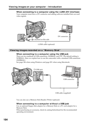 Page 184184
When connecting to a computer using the i.LINK (DV interface)Your computer must have a DV connector and editing software installed that can read
video signals.
Viewing images recorded on a “Memory Stick”
When connecting to a computer using the USB jackThere are two methods of USB connection, NORMAL and PTP. The default setting is
NORMAL. Here we explain how to use the camcorder with a standard USB connection
(NORMAL).
See page 186 when using Windows and page 201 when using Macintosh.
You can also use...