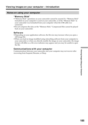 Page 185185
Viewing Images Using your Computer
Viewing images on your computer – Introduction
Notes on using your computer
“Memory Stick”•“Memory Stick” operations on your camcorder cannot be assured if a “Memory Stick”
formatted on your computer is used on your camcorder, or if the “Memory Stick” in
your camcorder was formatted from your computer when the USB cable was
connected.
•Do not compress the data on the “Memory Stick.” Compressed files cannot be played
back on your camcorder.
Software•Depending on your...