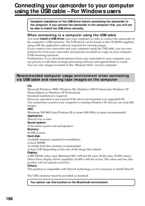 Page 186186
Connecting your camcorder to your computer
using the USB cable – For Windows users
Complete installation of the USB driver before connecting the camcorder to
the computer. If you connect the camcorder to the computer first, you will not
be able to install the USB driver correctly.
When connecting to a computer using the USB cableYou must install a USB driver onto your computer in order to connect the camcorder to
the computer’s USB connector. The USB driver can be found on the CD-ROM supplied,
along...