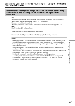 Page 187187
Viewing Images Using your Computer
Connecting your camcorder to your computer using the USB cable
– For Windows users
Recommended computer usage environment when connecting
via USB cable and viewing “Memory Stick” images on the
computer
OS:
Microsoft Windows 98, Windows 98SE, Windows Me, Windows 2000 Professional,
Windows XP Home Edition or Windows XP Professional
Standard installation is required.
However, operation is not assured if the above environment is an upgraded OS.
CPU:
MMX Pentium 200 MHz...