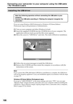 Page 188188
Installing the USB driver
Start the following operation without connecting the USB cable to your
computer.
Connect the USB cable according to “Making the computer recognize the
camcorder.”
If you are using Windows 2000 Professional or Windows XP Home Edition/
Professional, log in with permission of Administrators.
(1)Turn on your computer and allow Windows to load.
(2)Insert the supplied CD-ROM into the CD-ROM drive of your computer. The
application software starts up and the title screen appears....