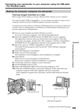 Page 189189
Viewing Images Using your Computer
Making the computer recognize the camcorder
Viewing images recorded on a tapeRefer to page 190 for details on viewing “Memory Stick” images on your computer.
You need to install “PIXELA ImageMixer ” to view images recorded on a tape on your
computer. Install it from the CD-ROM supplied with your camcorder.
To install and use this software in Windows 2000 Professional. You must be authorized
as Power Users or Administrators. For Windows XP Home Edition/Professional,...