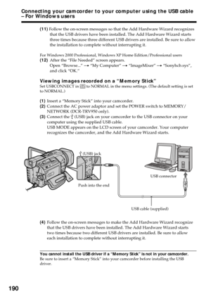 Page 190190
(11) Follow the on-screen messages so that the Add Hardware Wizard recognizes
that the USB drivers have been installed. The Add Hardware Wizard starts
three times because three different USB drivers are installed. Be sure to allow
the installation to complete without interrupting it.
For Windows 2000 Professional, Windows XP Home Edition/Professional users
(12)After the “File Needed” screen appears.
Open “Browse...” t “My Computer” t “ImageMixer” t “Sonyhcb.sys”,
and click “OK.”
Viewing images...