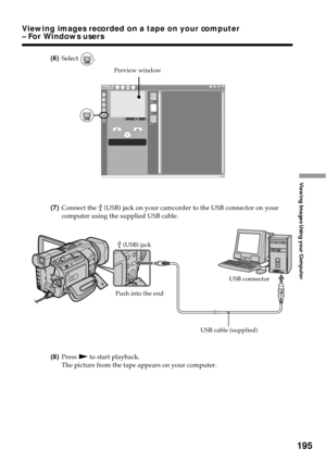 Page 195195
Viewing Images Using your Computer
(6)Select .
(7)Connect the 
 (USB) jack on your camcorder to the USB connector on your
computer using the supplied USB cable.
(8)Press N to start playback.
The picture from the tape appears on your computer.
Preview window
USB connector
 (USB) jack
USB cable (supplied)
Push into the end
Viewing images recorded on a tape on your computer
– For Windows users 
