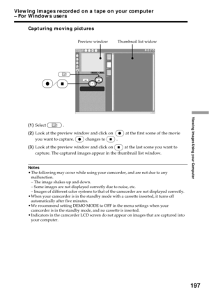 Page 197197
Viewing Images Using your Computer
Capturing moving pictures
(1)Select.
(2)Look at the preview window and click on 
at the first scene of the movie
you want to capture.
changes to.
(3)Look at the preview window and click on
at the last scene you want to
capture. The captured images appear in the thumbnail list window.
Notes
•The following may occur while using your camcorder, and are not due to any
malfunction.
– The image shakes up and down.
– Some images are not displayed correctly due to noise,...