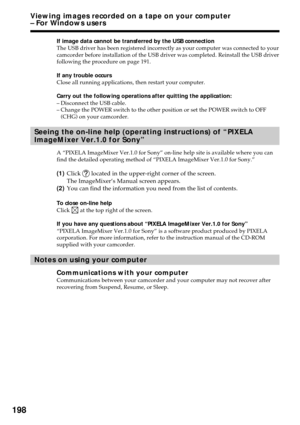 Page 198198
If image data cannot be transferred by the USB connection
The USB driver has been registered incorrectly as your computer was connected to your
camcorder before installation of the USB driver was completed. Reinstall the USB driver
following the procedure on page 191.
If any trouble occurs
Close all running applications, then restart your computer.
Carry out the following operations after quitting the application:
–Disconnect the USB cable.
–Change the POWER switch to the other position or set the...