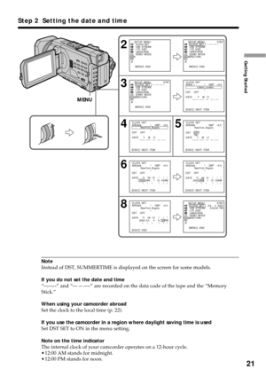 Page 2121
Getting Started
Note
Instead of DST, SUMMERTIME is displayed on the screen for some models.
If you do not set the date and time
“--:--:--” and “--- -- ----” are recorded on the data code of the tape and the “Memory
Stick.”
When using your camcorder abroad
Set the clock to the local time (p. 22).
If you use the camcorder in a region where daylight saving time is used
Set DST SET to ON in the menu setting.
Note on the time indicator
The internal clock of your camcorder operates on a 12-hour cycle....