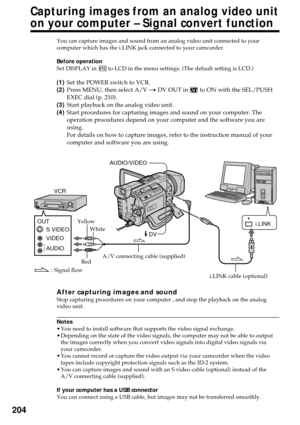 Page 204204
You can capture images and sound from an analog video unit connected to your
computer which has the i.LINK jack connected to your camcorder.
Before operation
Set DISPLAY in 
 to LCD in the menu settings. (The default setting is LCD.)
(1)Set the POWER switch to VCR.
(2)Press MENU, then select A/V t DV OUT in 
 to ON with the SEL/PUSH
EXEC dial (p. 210).
(3)Start playback on the analog video unit.
(4)Start procedures for capturing images and sound on your computer. The
operation procedures depend on...