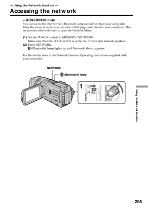 Page 205205
Using the Network function
– DCR-TRV950 onlyYou can access the Internet via a Bluetooth compliant device from your camcorder.
Once the access is made, you can view a Web page, send/receive your e-mail, etc. This
section described only how to open the Network Menu.
(1)Set the POWER switch to MEMORY/NETWORK.
Make sure that the LOCK switch is set to the further side (unlock position).
(2)Press NETWORK.
 (Bluetooth) lamp lights up and Network Menu appears.
For the details, refer to the Network Function...