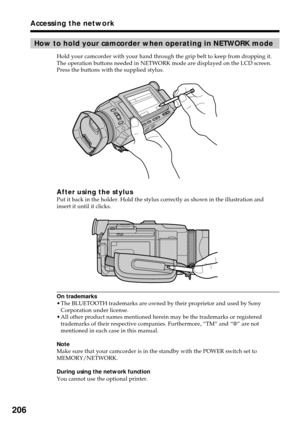 Page 206206
How to hold your camcorder when operating in NETWORK mode
Hold your camcorder with your hand through the grip belt to keep from dropping it.
The operation buttons needed in NETWORK mode are displayed on the LCD screen.
Press the buttons with the supplied stylus.
After using the stylusPut it back in the holder. Hold the stylus correctly as shown in the illustration and
insert it until it clicks.
On trademarks
•The BLUETOOTH trademarks are owned by their proprietor and used by Sony
Corporation under...