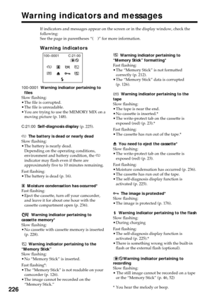 Page 226226
If indicators and messages appear on the screen or in the display window, check the
following:
See the page in parentheses “( )” for more information.
Warning indicators
C:21:00 100–0001
100-0001Warning indicator pertaining to
files
Slow flashing:
•The file is corrupted.
•The file is unreadable.
•You are trying to use the MEMORY MIX on a
moving picture (p. 148).
C:21:00Self-diagnosis display (p. 225).
EThe battery is dead or nearly dead
Slow flashing:
•The battery is nearly dead.
Depending on the...