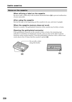 Page 230230
Usable cassettes
Do not affix a label
along this border.
[a][b]
Notes on the cassette
When affixing a label on the cassetteBe sure to affix a label only at the locations illustrated below [a] to prevent malfunction
of your camcorder.
After using the cassetteRewind the tape to the beginning, put the cassette in its case, and store it upright.
When the cassette memory does not workReinsert a cassette. The gold-plated connector of the cassette may be dirty or dusty.
Cleaning the gold-plated connectorIf...