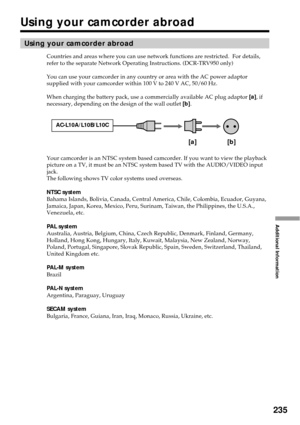 Page 235235
Additional Information
Using your camcorder abroad
Countries and areas where you can use network functions are restricted.  For details,
refer to the separate Network Operating Instructions. (DCR-TRV950 only)
You can use your camcorder in any country or area with the AC power adaptor
supplied with your camcorder within 100 V to 240 V AC, 50/60 Hz.
When charging the battery pack, use a commercially available AC plug adaptor [a], if
necessary, depending on the design of the wall outlet [b].
Your...